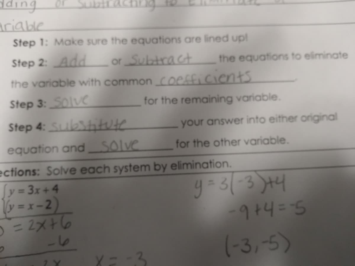 dding
Subtraching
Ariable
Step 1: Make sure the equations are lined up!
Step 2: Add
or Subtract
the equations to eliminate
the variable with common coefficients
Step 3:S0lve
for the remaining variable.
Step 4: Sibiitute
your answer into either original
equation and Solve
for the other variable.
ections: Solve each system by elimination.
y = 3x+4
v = x - 2)
= 2メ6
g-33 )44
%3D
-16
(-3,-5)
