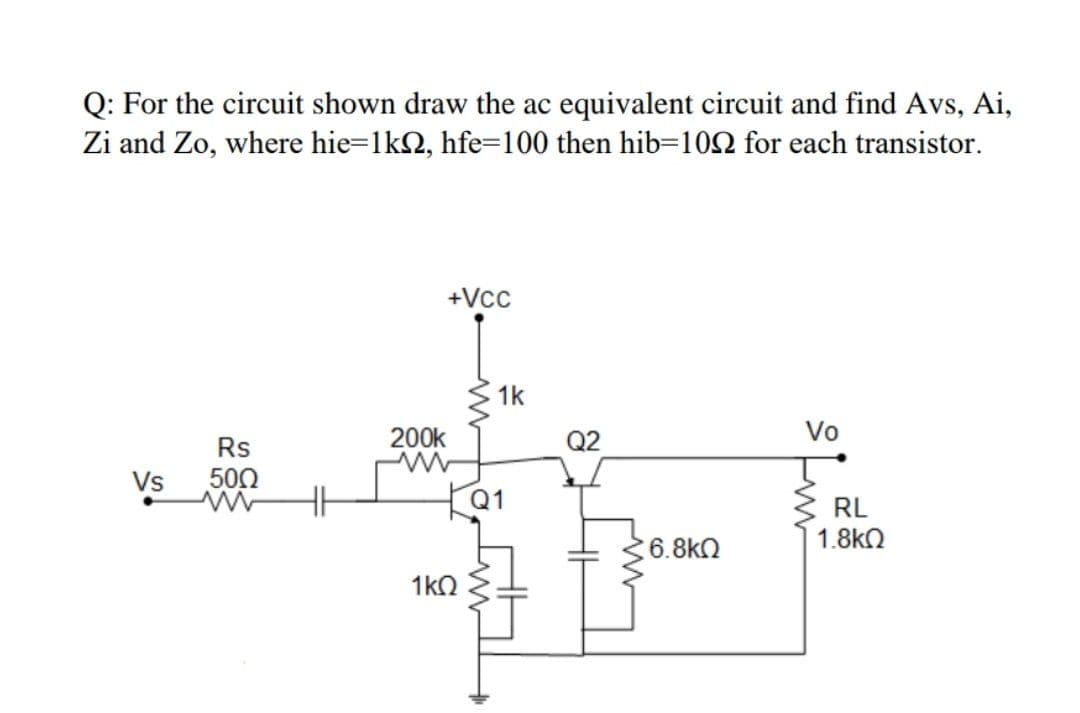 Q: For the circuit shown draw the ac equivalent circuit and find Avs, Ai,
Zi and Zo, where hie=1k2, hfe=100 then hib=102 for each transistor.
+Vcc
1k
200k
Q2
Vo
Rs
Vs
500
Q1
RL
1.8k2
6.8kN
1kO
