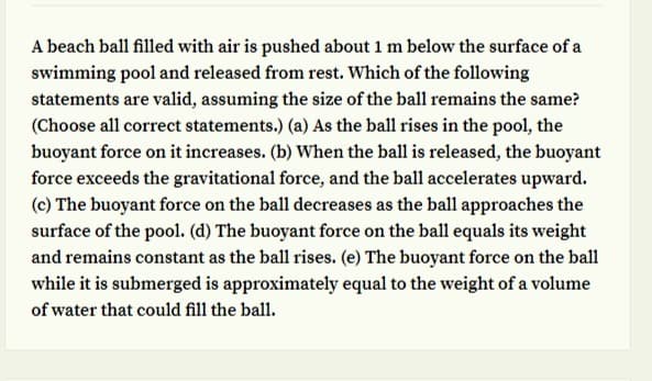 A beach ball filled with air is pushed about 1 m below the surface of a
swimming pool and released from rest. Which of the following
statements are valid, assuming the size of the ball remains the same?
(Choose all correct statements.) (a) As the ball rises in the pool, the
buoyant force on it increases. (b) When the ball is released, the buoyant
force exceeds the gravitational force, and the ball accelerates upward.
(c) The buoyant force on the ball decreases as the ball approaches the
surface of the pool. (d) The buoyant force on the ball equals its weight
and remains constant as the ball rises. (e) The buoyant force on the ball
while it is submerged is approximately equal to the weight of a volume
of water that could fill the ball.
