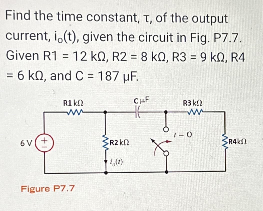 Find the time constant, T, of the output
current, i (t), given the circuit in Fig. P7.7.
Given R1 = 12 kQ, R2 = 8 k0, R3 = 9 k0, R4
= 6 kQ, and C = 187 µF.
6V (+
R1 ΚΩ
ww
Figure P7.7
R2 ΚΩ
i (t)
CμF
R3 ΚΩ
ww
t = 0
SR4KΩ