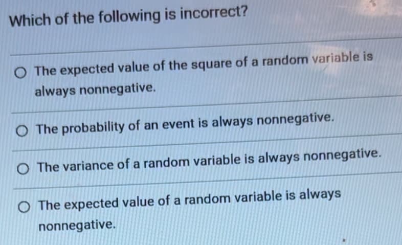 Which of the following is incorrect?
The expected value of the square of a random variable is
always nonnegative.
O The probability of an event is always nonnegative.
O The variance of a random variable is always nonnegative.
O The expected value of a random variable is always
nonnegative.