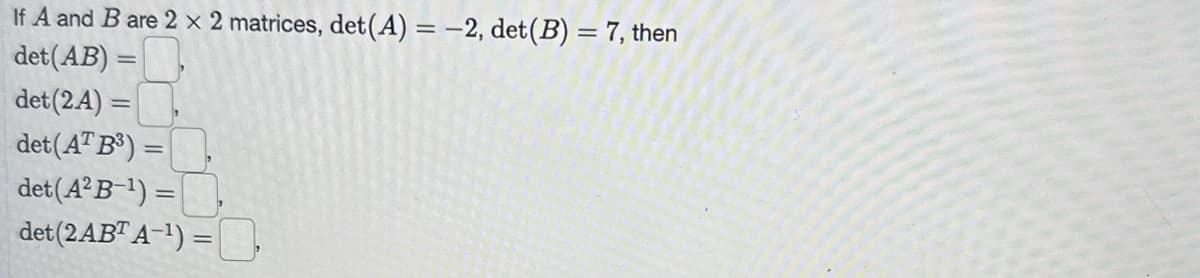 If A and B are 2 x 2 matrices, det(A) = -2, det (B) = 7, then
det (AB):
det (2A)
det (AT B³) =
det (A²B-¹) =
det (2ABT A-¹) =
=
=