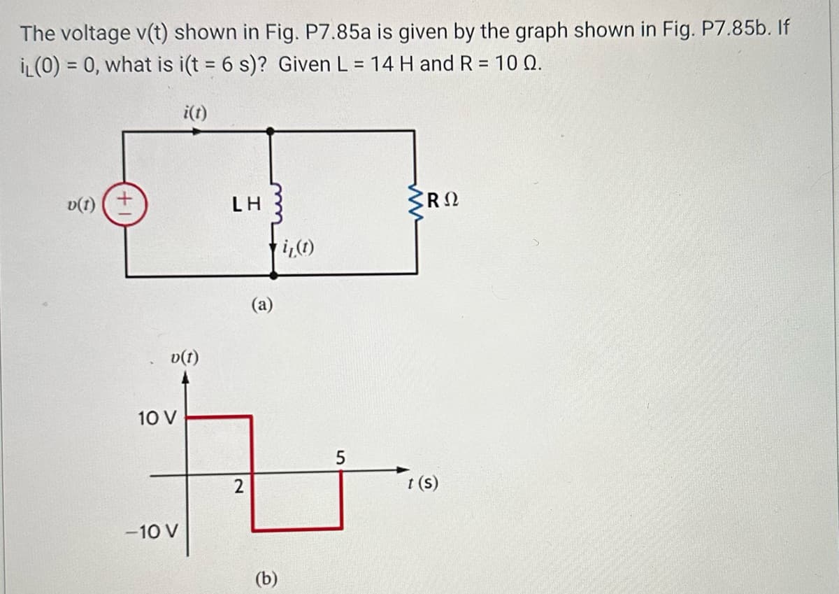 The voltage v(t) shown in Fig. P7.85a is given by the graph shown in Fig. P7.85b. If
IL (0) = 0, what is i(t = 6 s)? Given L = 14 H and R = 10 Q.
i(t)
v(1)
LH
i(t)
v(t)
10 V
tu
5
2
-10 V
(b)
᾽R Ω
t(s)