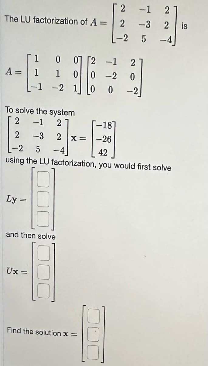 The LU factorization of A =
=
A =
1
1
1
-1 -2
Ly=
To solve the system
2 -1 2
0 01
1 0
-3
Ux: =
-4
and then solve
0-2
10 0
X =
2
2
-2 5
-18]
-26
Find the solution x =
ܝ
-3
L-2 5
42
using the LU factorization, you would first solve
2
0
-2
22
2
2 is
-4]