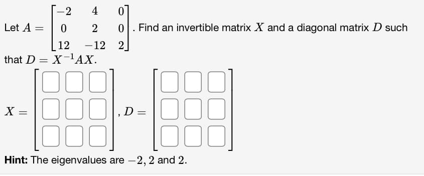 -2
0
12
that DX-¹AX.
100
Let A
X =
4
0
2 0
-12 2
=
Find an invertible matrix X and a diagonal matrix D such
D=
000
Hint: The eigenvalues are -2, 2 and 2.