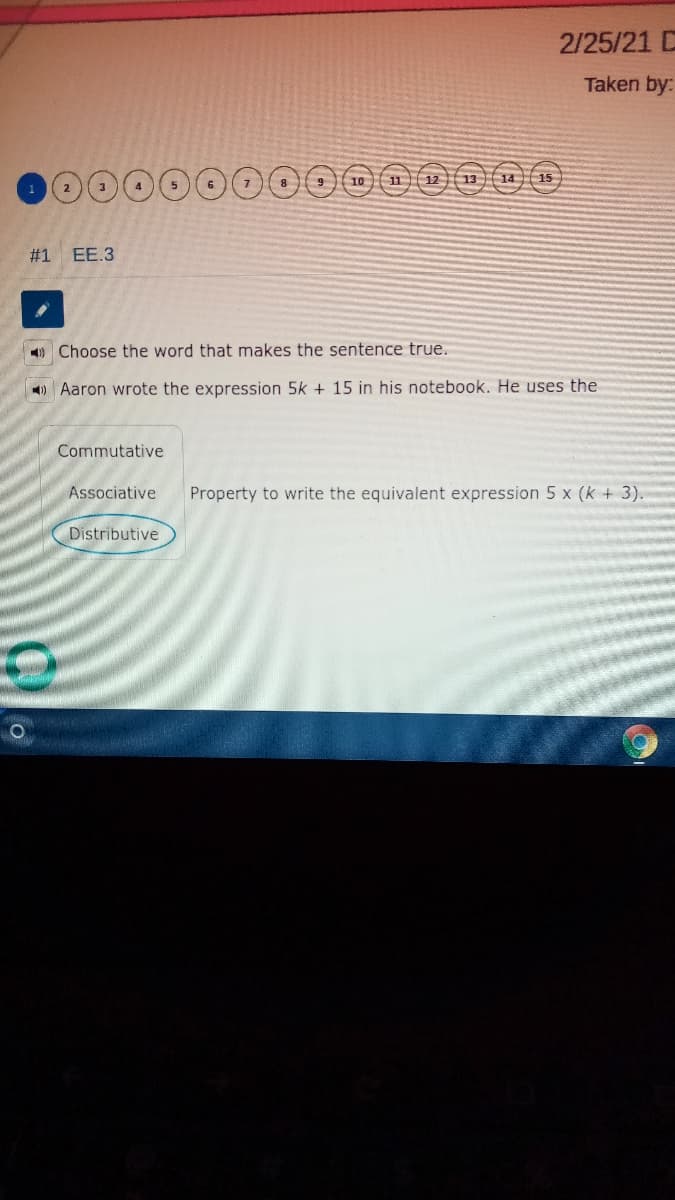 2/25/21 C
Taken by:
0000
11 12 13 14 15
10
#1 EE.3
O Choose the word that makes the sentence true.
) Aaron wrote the expression 5k + 15 in his notebook. He uses the
Commutative
Associative
Property to write the equivalent expression 5 x (k + 3).
Distributive
