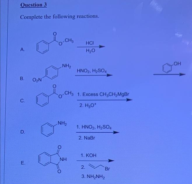 Question 3
Complete the following reactions.
-CH
HCI
A.
H20
HO
NH2
HNO2, H2SO4
B.
O,N
CH3 1. Excess CH,CH,MgBr
C.
2. H,O*
NH2
1. HNO2, H2SO4
D.
2. NaBr
1. КОН
NH
E.
2.
Br
3. ΝH,NH
