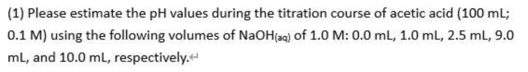 (1) Please estimate the pH values during the titration course of acetic acid (100 mL;
0.1 M) using the following volumes of NaOH(ag) of 1.0 M: 0.0 ml, 1.0 mL, 2.5 mL, 9.0
ml, and 10.0 ml, respectively.
