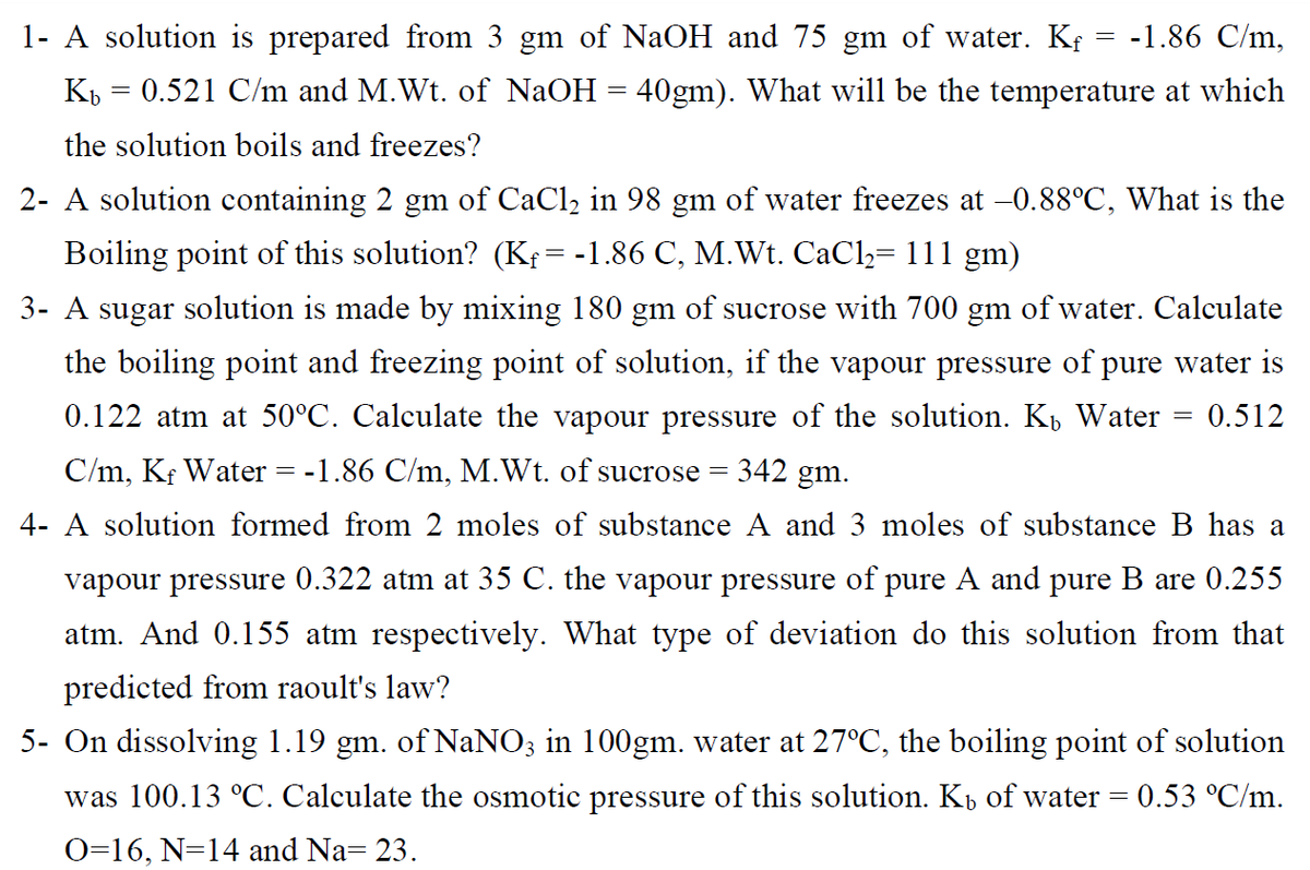 1- A solution is prepared from 3 gm of NaOH and 75 gm of water. K¢ = -1.86 C/m,
K = 0.521 C/m and M.Wt. of NaOH = 40gm). What will be the temperature at which
the solution boils and freezes?
2- A solution containing 2 gm of CaCl2 in 98 gm of water freezes at -0.88°C, What is the
Boiling point of this solution? (Kf= -1.86 C, M.Wt. CaCl,= 111 gm)
3- A sugar solution is made by mixing 180 gm of sucrose with 700 gm of water. Calculate
the boiling point and freezing point of solution, if the vapour pressure of pure water is
0.122 atm at 50°C. Calculate the vapour pressure of the solution. K, Water
0.512
C/m, Kf Water = -1.86 C/m, M.Wt. of sucrose =
342 gm.
4- A solution formed from 2 moles of substance A and 3 moles of substance B has a
vapour pressure 0.322 atm at 35 C. the vapour pressure of pure A and pure B are 0.255
atm. And 0.155 atm respectively. What type of deviation do this solution from that
predicted from raoult's law?
5- On dissolving 1.19 gm. of NaNO; in 100gm. water at 27°C, the boiling point of solution
was 100.13 °C. Calculate the osmotic pressure of this solution. Kp of water = 0.53 °C/m.
O=16, N=14 and Na= 23.
