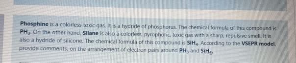 Phosphine is a colorless toxic gas. It is a hydride of phosphorus. The chemical formula of this compound is
PH3. On the other hand, Silane is also a colorless, pyrophoric, toxic gas with a sharp, repulsive smell. It is
also a hydride of silicone. The chemical formula of this compound is SiH, According to the VSEPR model,
provide comments, on the arrangement of electron pairs around PH, and SiH
