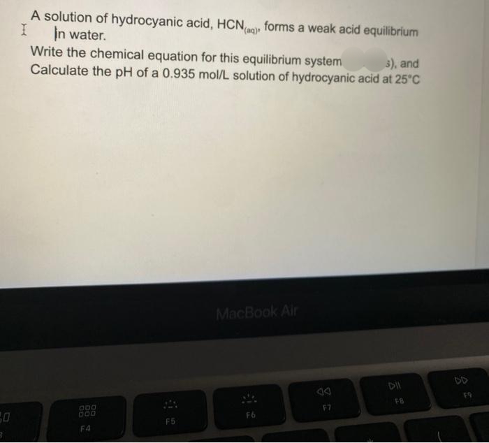 A solution of hydrocyanic acid, HCN forms a weak acid equilibrium
In water.
Write the chemical equation for this equilibrium system
Calculate the pH of a 0.935 mol/L solution of hydrocyanic acid at 25°C
3), and
MacBook Air
DII
DD
F9
F8
F7
F6
F5
F4
