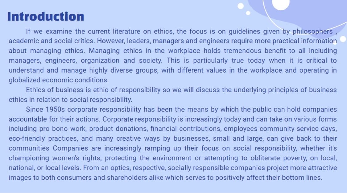 Introduction
If we examine the current literature on ethics, the focus is on guidelines given by philosophers,
academic and social critics. However, leaders, managers and engineers require more practical information
about managing ethics. Managing ethics in the workplace holds tremendous benefit to all including
managers, engineers, organization and society. This is particularly true today when it is critical to
understand and manage highly diverse groups, with different values in the workplace and operating in
globalized economic conditions.
Ethics of business is ethio of responsibility so we will discuss the underlying principles of business
ethics in relation to social responsibility.
Since 1950s corporate responsibility has been the means by which the public can hold companies
accountable for their actions. Corporate responsibility is increasingly today and can take on various forms
including pro bono work, product donations, financial contributions, employees community service days,
eco-friendly practices, and many creative ways by businesses, small and large, can give back to their
communities Companies are increasingly ramping up their focus on social responsibility, whether it's
championing women's rights, protecting the environment or attempting to obliterate poverty, on local,
national, or local levels. From an optics, respective, socially responsible companies project more attractive
images to both consumers and shareholders alike which serves to positively affect their bottom lines.