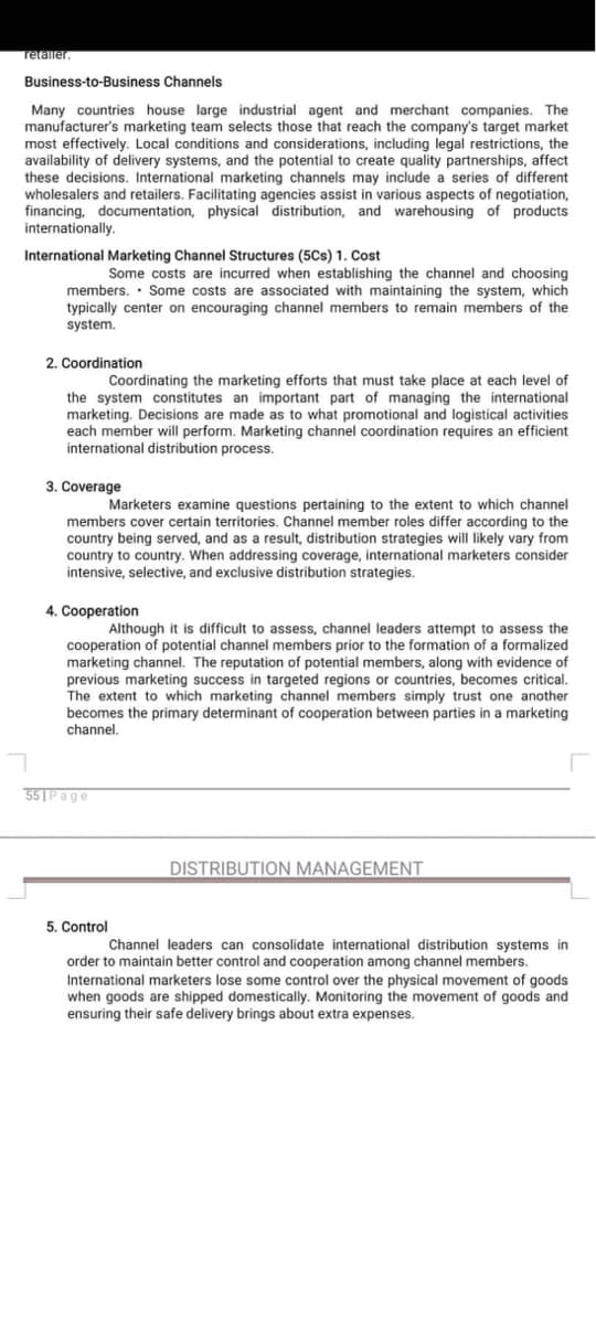 retailer.
Business-to-Business Channels
Many countries house large industrial agent and merchant companies. The
manufacturer's marketing team selects those that reach the company's target market
most effectively. Local conditions and considerations, including legal restrictions, the
availability of delivery systems, and the potential to create quality partnerships, affect
these decisions. International marketing channels may include a series of different
wholesalers and retailers. Facilitating agencies assist in various aspects of negotiation,
financing, documentation, physical distribution, and warehousing of products
internationally.
International Marketing Channel Structures (5Cs) 1. Cost
Some costs are incurred when establishing the channel and choosing
members. Some costs are associated with maintaining the system, which
typically center on encouraging channel members to remain members of the
system.
.
2. Coordination
Coordinating the marketing efforts that must take place at each level of
the system constitutes an important part of managing the international
marketing. Decisions are made as to what promotional and logistical activities
each member will perform. Marketing channel coordination requires an efficient
international distribution process.
3. Coverage
Marketers examine questions pertaining to the extent to which channel
members cover certain territories. Channel member roles differ according to the
country being served, and as a result, distribution strategies will likely vary from
country to country. When addressing coverage, international marketers consider
intensive, selective, and exclusive distribution strategies.
4. Cooperation
Although it is difficult to assess, channel leaders attempt to assess the
cooperation of potential channel members prior to the formation of a formalized
marketing channel. The reputation of potential members, along with evidence of
previous marketing success in targeted regions or countries, becomes critical.
The extent to which marketing channel members simply trust one another
becomes the primary determinant of cooperation between parties in a marketing
channel.
55 Page
DISTRIBUTION MANAGEMENT
5. Control
Channel leaders can consolidate international distribution systems in
order to maintain better control and cooperation among channel members.
International marketers lose some control over the physical movement of goods
when goods are shipped domestically. Monitoring the movement of goods and
ensuring their safe delivery brings about extra expenses.