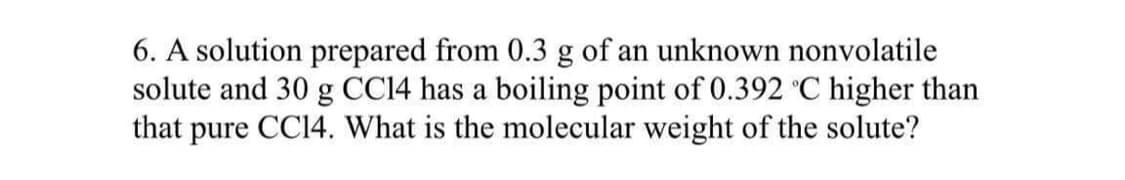 6. A solution prepared from 0.3 g of an unknown nonvolatile
solute and 30 g CC14 has a boiling point of 0.392 °C higher than
that pure CC14. What is the molecular weight of the solute?