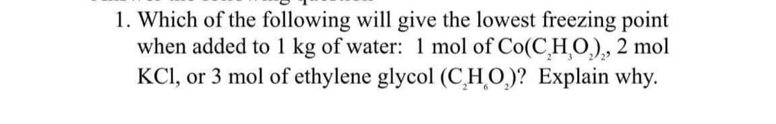 1. Which of the following will give the lowest freezing point
when added to 1 kg of water: 1 mol of Co(C₂H₂O₂)₂, 2 mol
KCl, or 3 mol of ethylene glycol (CHO)? Explain why.