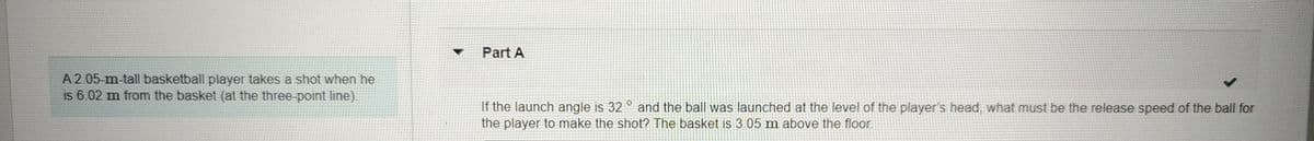 A 2.05-m-tall basketball player takes a shot when he
is 6.02 m from the basket (at the three-point line).
Part A
If the launch angle is 32° and the ball was launched at the level of the player's head, what must be the release speed of the ball for
the player to make the shot? The basket is 3.05 m above the floor.