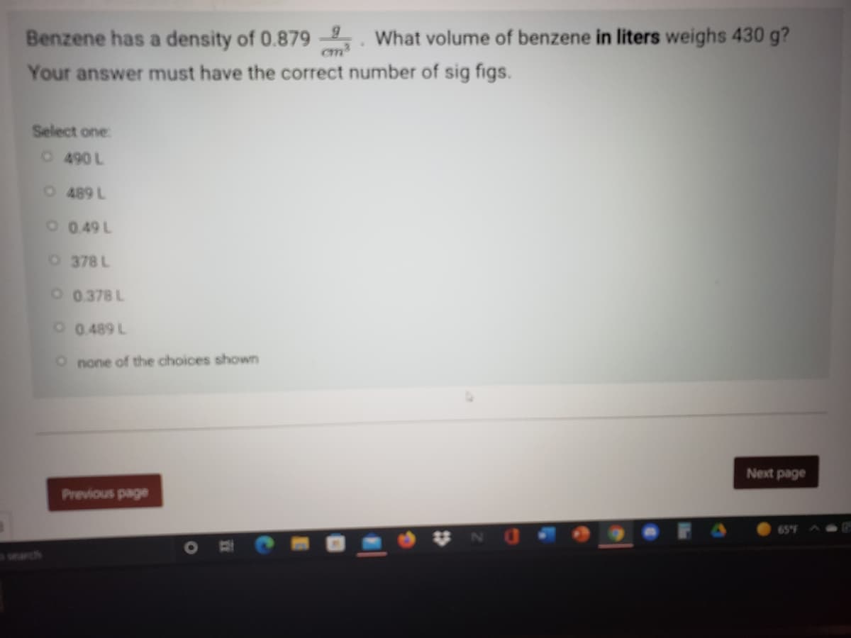 Benzene has a density of 0.879 . What volume of benzene in liters weighs 430 g?
Your answer must have the correct number of sig figs.
cm
Select one:
O490 L
O489 L
O 0.49 L
O 378 L
O 0.378 L
O 0.489 L
O none of the choices shown
Next page
Previous page
65°F
search
