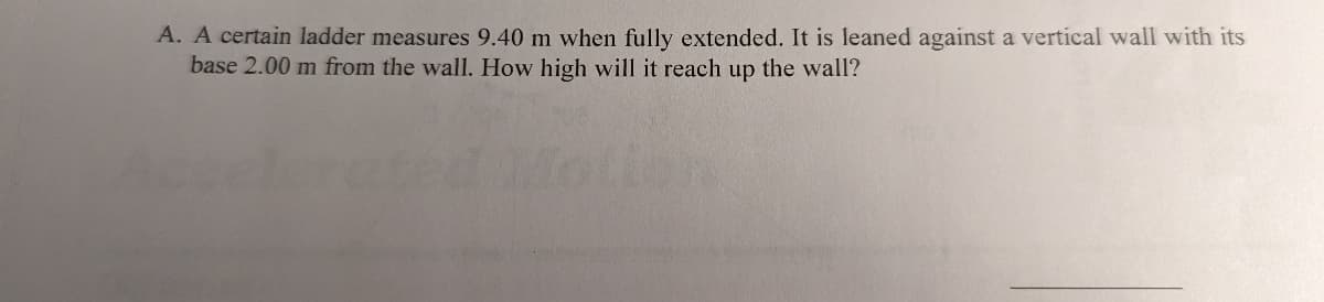 A. A certain ladder measures 9.40 m when fully extended. It is leaned against a vertical wall with its
base 2.00 m from the wall. How high will it reach up the wall?