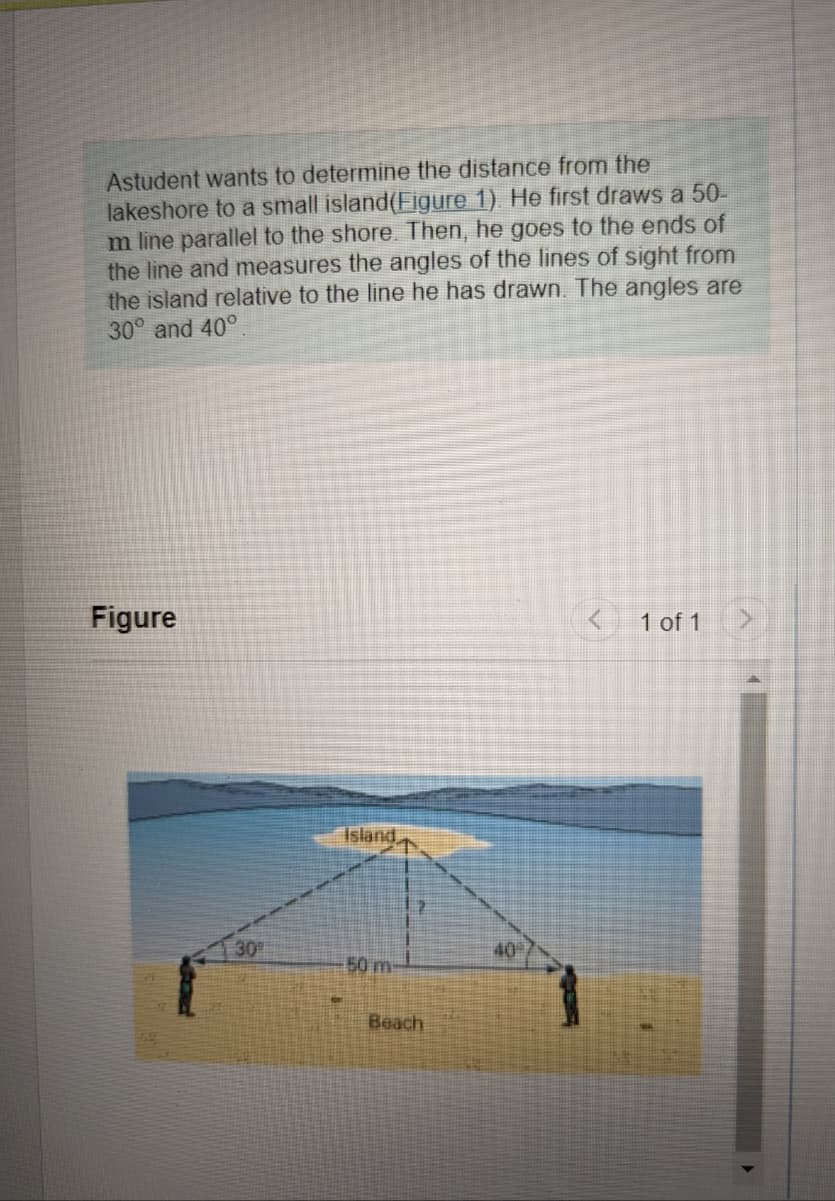 Astudent wants to determine the distance from the
lakeshore to a small island (Figure 1). He first draws a 50-
m line parallel to the shore. Then, he goes to the ends of
the line and measures the angles of the lines of sight from
the island relative to the line he has drawn. The angles are
30° and 40°
Figure
30⁰
Island,
50 m
Beach
40
1 of 1 >