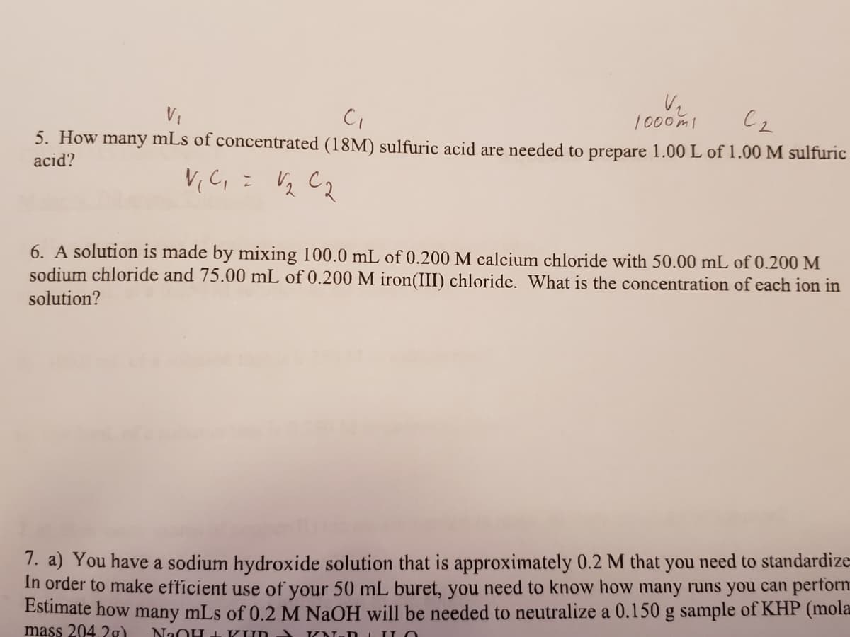 1000mi
5. How many mLs of concentrated (18M) sulfuric acid are needed to prepare 1.00 L of 1.00 M sulfuric
acid?
V,C, = V½ C2
6. A solution is made by mixing 100.0 mL of 0.200 M calcium chloride with 50.00 mL of 0.200 M
sodium chloride and 75.00 mL of 0.200 M iron(III) chloride. What is the concentration of each ion in
solution?
1. a) You have a sodium hydroxide solution that is approximately 0.2 M that you need to standardize
In order to make efficient use of your 50 mL buret, you need to know how many runs you can perforn
Estimate how many mLs of 0.2 M NaOH will be needed to neutralize a 0.150 g sample of KHP (mola
mass 204.2g)
NaOH +KUD
VN-D 1 IO
