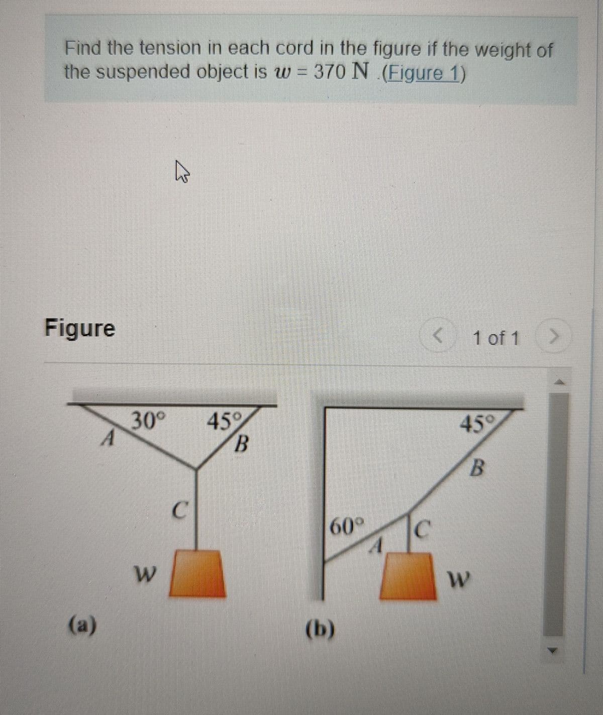 Find the tension in each cord in the figure if the weight of
the suspended object is w = 370 N (Figure 1)
Figure
(a)
30° 45°
B
W
C
K
1 of 1
45°
B
2.
60° C
W
(b)