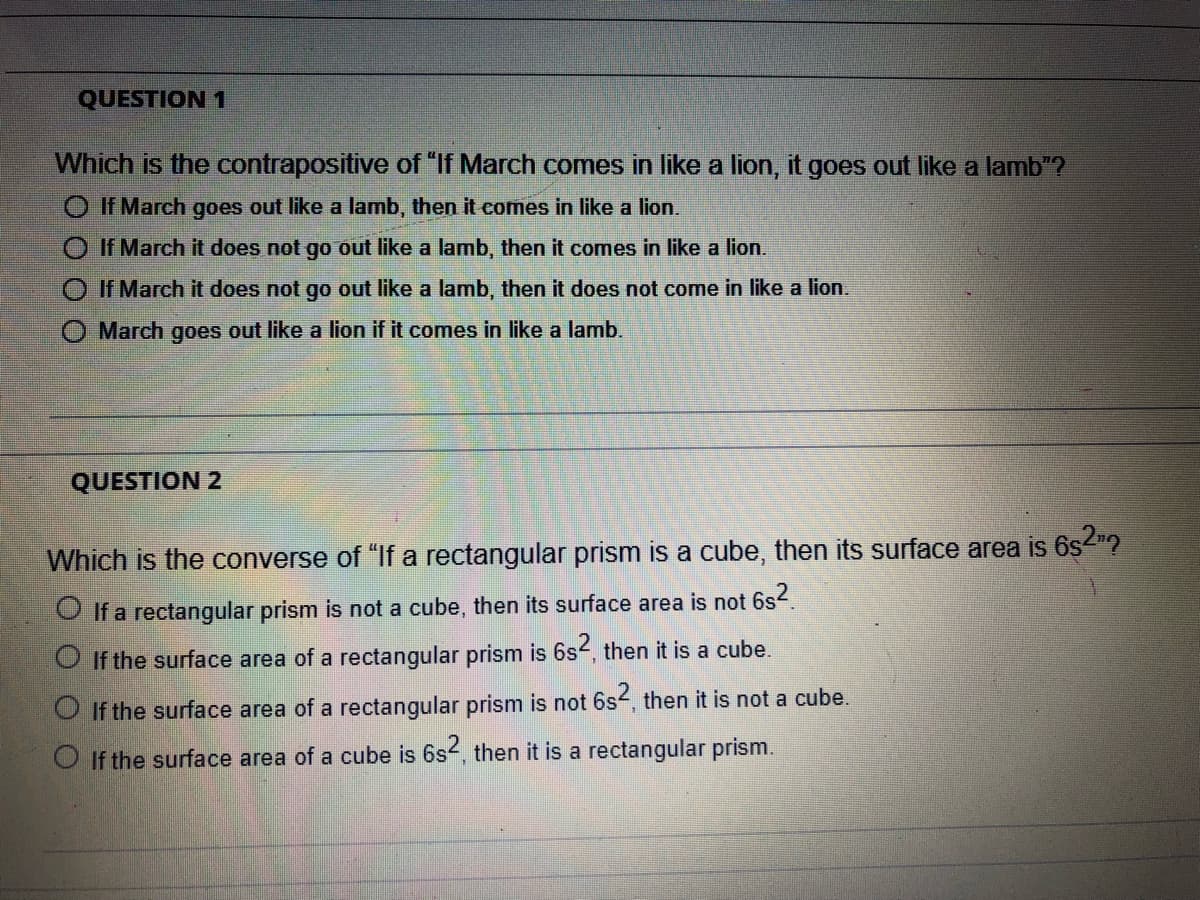 QUESTION 1
Which is the contrapositive of "If March comes in like a lion, it goes out like a lamb"?
O If March goes out like a lamb, then it comes in like a lion.
O If March it does not go out like a lamb, then it comes in like a lion.
If March it does not go out like a lamb, then it does not come in like a lion.
O March goes out like a lion if it comes in like a lamb.
QUESTION 2
Which is the converse of "If a rectangular prism is a cube, then its surface area is 6s-"2
O If a rectangular prism is not a cube, then its surface area is not 6s2.
O If the surface area of a rectangular prism is 6s-, then it is a cube.
O If the surface area of a rectangular prism is not 6s-, then it is not a cube.
O If the surface area of a cube is 6s-, then it is a rectangular prism.
