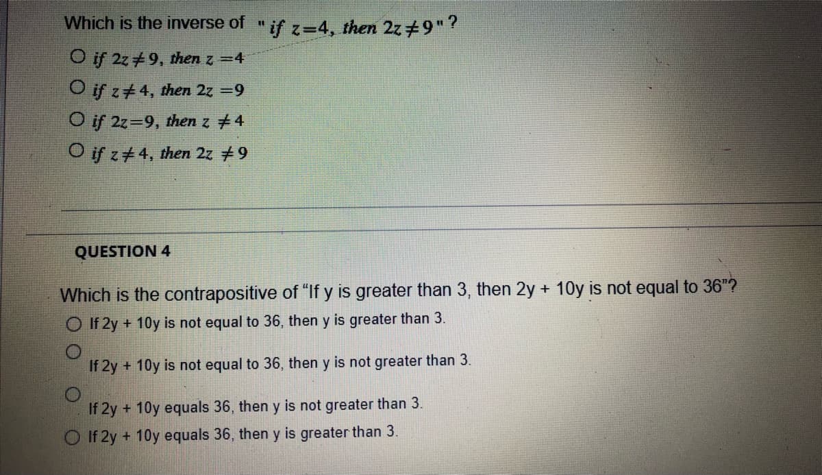 Which is the inverse of "if z=4, then 2z+9"
O if 2z+9, then z =4
O if z+4, then 2z =9
Oif 2z=9, thenz +4
Oifz+4, then 2z +9
QUESTION 4
Which is the contrapositive of "If y is greater than 3, then 2y + 10y is not equal to 36"?
O If 2y + 10y is not equal to 36, then y is greater than 3.
If 2y + 10y is not equal to 36, then y is not greater than 3.
If 2y + 10y equals 36, then y is not greater than 3.
O If 2y + 10y equals 36, then y is greater than 3.
