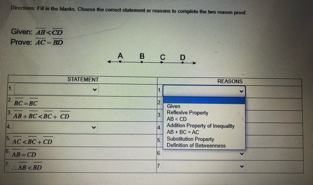 Directions: Fill in the blanks. Choose the correct statement or reasons to complete the two reason proof.
Given: AB < CD
Prove: AC= BD
A В С
STATEMENT
REASONS
1.
1.
2.
ВС - ВС
2.
Given
3.
АВ + ВС <ВС + CD
Reflexive Property
3.
АВ < CD
4.
4.
AB + BC = AC
Addition Property of Inequality
5.
АС <ВС + СD
5.
Substitution Property
Definition of Betweenness
6.
AB=CD
6.
7.
.AB <BD
7.
