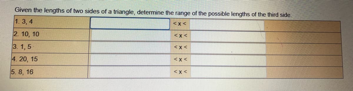 Given the lengths of two sides of a triangle, determine the range of the possible lengths of the third side.
1. 3, 4
<x<
2. 10, 10
<x <
3. 1, 5
<x <
4. 20, 15
<x<
5. 8, 16
<x <
