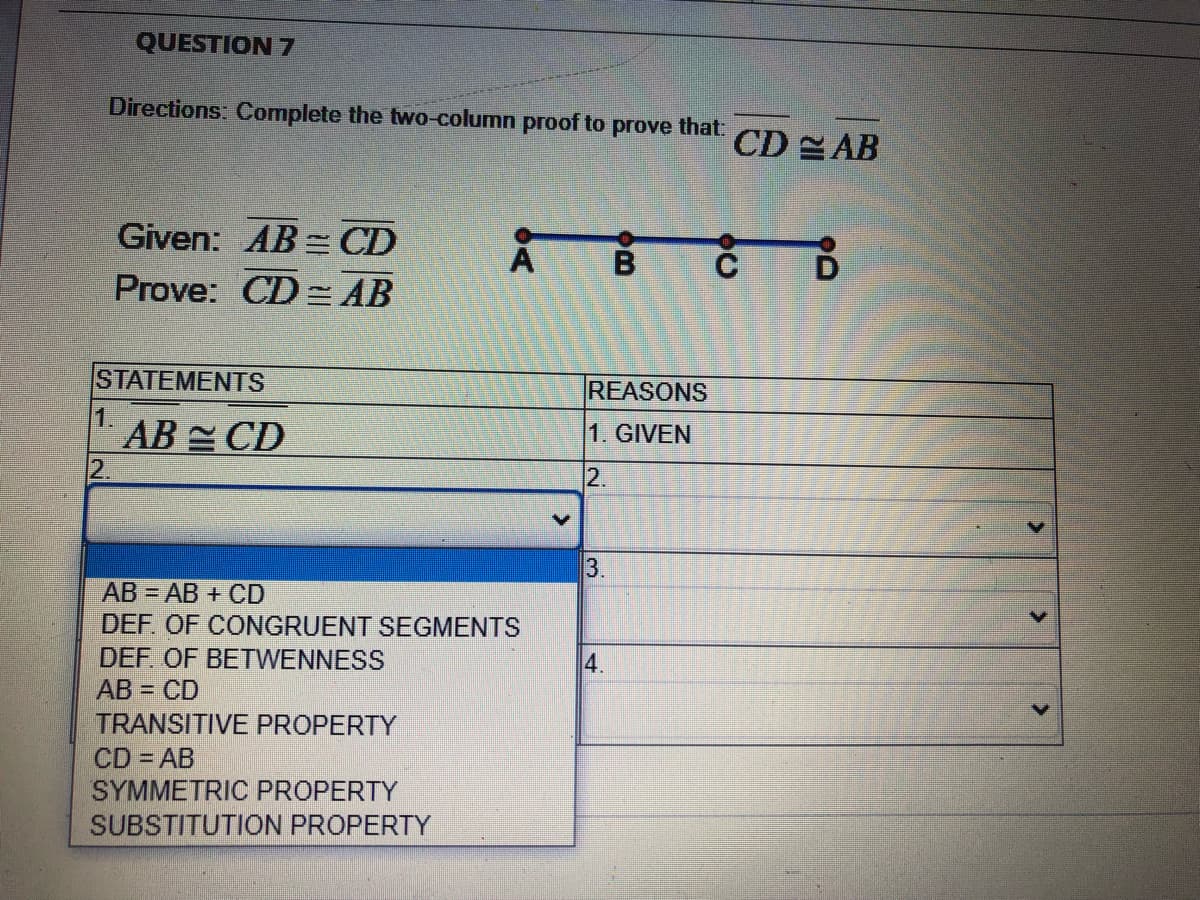 QUESTION 7
Directions: Complete the two-column proof to prove that:
CD AB
Given: AB = CD
Prove: CD = AB
STATEMENTS
REASONS
1.
AB CD
2.
1. GIVEN
12.
3.
AB AB + CD
DEF. OF CONGRUENT SEGMENTS
DEF. OF BETWENNESS
AB = CD
TRANSITIVE PROPERTY
4.
CD AB
SYMMETRIC PROPERTY
SUBSTITUTION PROPERTY
