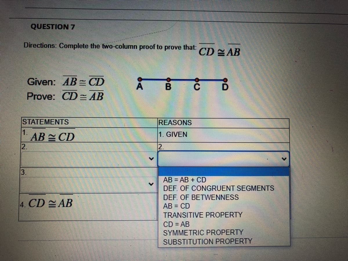 QUESTION 7
Directions: Complete the two-column proof to prove that:
CD AB
Given: AB = CD
Prove: CD= AB
STATEMENTS
REASONS
1.
1. GIVEN
AB CD
2.
12.
13.
AB = AB + CD
DEF. OF CONGRUENT SEGMENTS
DEF. OF BETWENNESS
4. CD AB
AB = CD
TRANSITIVE PROPERTY
CD = AB
SYMMETRIC PROPERTY
SUBSTITUTION PROPERTY
->
