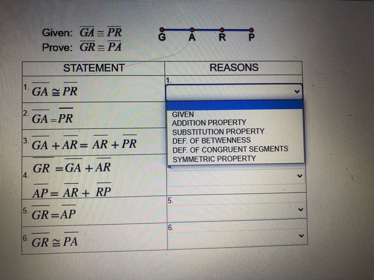 Given: GA = PR
Prove: GR= PA
STATEMENT
REASONS
1.
1 GA E PR
2.
GA =PR
GIVEN
ADDITION PROPERTY
SUBSTITUTION PROPERTY
DEF. OF BETWENNESS
3.
GA + AR = AR + PR
DEF. OF CONGRUENT SEGMENTS
SYMMETRIC PROPERTY
GR =GA + AR
%3D
AP= AR+ RP
5.
5.
GR=AP
6.
GR PA
6.

