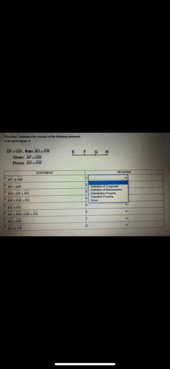 Directions: Determine the reasons of the following statement
In the given figure, if
EF= GH, then EG= FH
Given: EF GH
F G
Prove: EG FH
STATEMENT
REASONS
EF + GH
Definition of Congruent
3 Definition of Betweenness
Substitution Property
Transitive Property
Given
EF=GH
EG = EF + FG
FH GH + FG
5. EG =FG
EF+ FG=GH + FG
EG =FH
EG = FH
