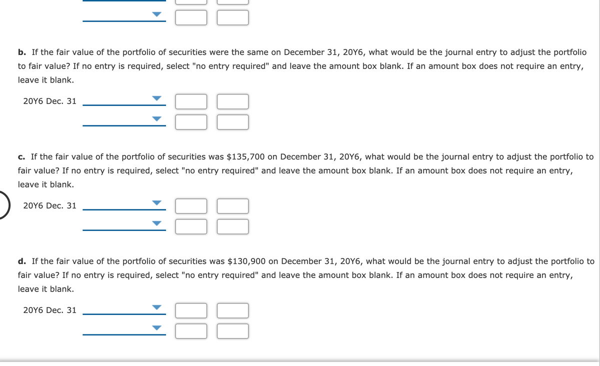 b. If the fair value of the portfolio of securities were the same on December 31, 20Y6, what would be the journal entry to adjust the portfolio
to fair value? If no entry is required, select "no entry required" and leave the amount box blank. If an amount box does not require an entry,
leave it blank.
88
20Y6 Dec. 31
c. If the fair value of the portfolio of securities was $135,700 on December 31, 20Y6, what would be the journal entry to adjust the portfolio to
fair value? If no entry is required, select "no entry required" and leave the amount box blank. If an amount box does not require an entry,
leave it blank.
20Y6 Dec. 31
d. If the fair value of the portfolio of securities was $130,900 on December 31, 20Y6, what would be the journal entry to adjust the portfolio to
fair value? If no entry is required, select "no entry required" and leave the amount box blank. If an amount box does not require an entry,
leave it blank.
20Y6 Dec. 31
