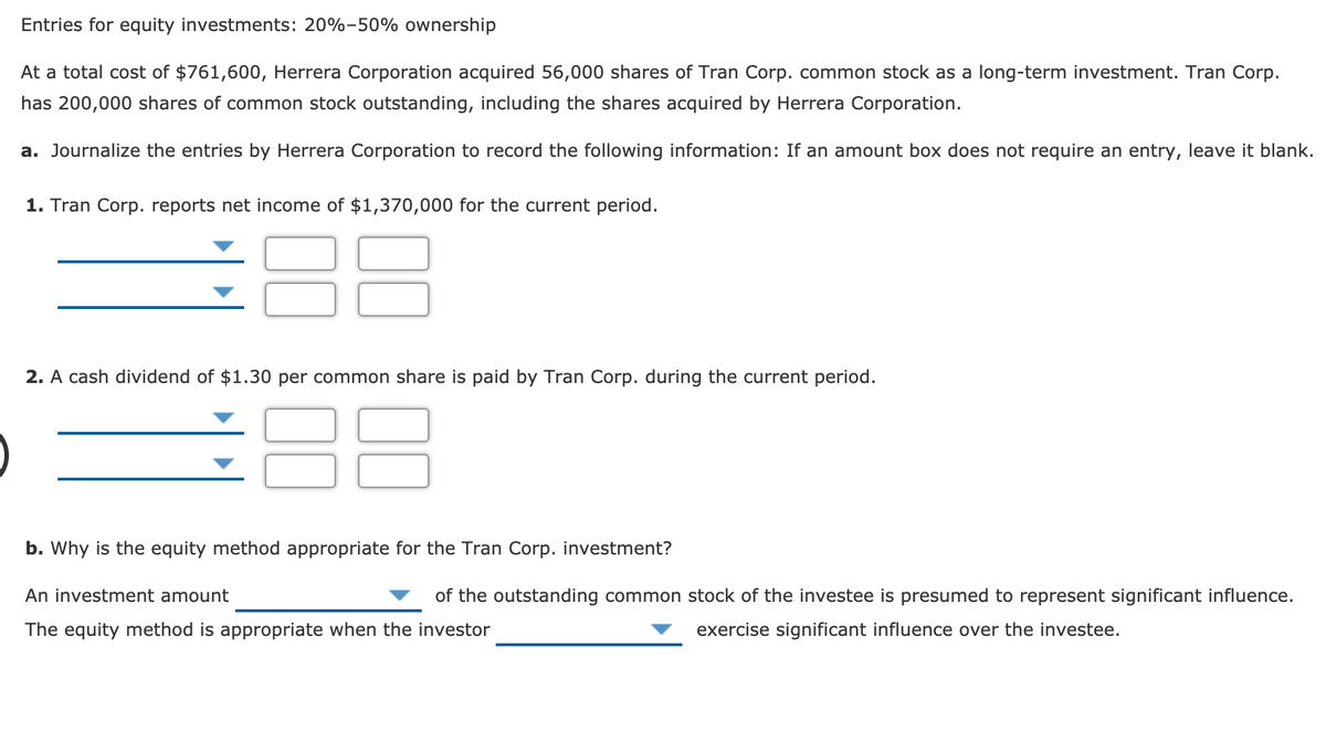 Entries for equity investments: 20%-50% ownership
At a total cost of $761,600, Herrera Corporation acquired 56,000 shares of Tran Corp. common stock as a long-term investment. Tran Corp.
has 200,000 shares of common stock outstanding, including the shares acquired by Herrera Corporation.
a. Journalize the entries by Herrera Corporation to record the following information: If an amount box does not require an entry, leave it blank.
1. Tran Corp. reports net income of $1,370,000 for the current period.
2. A cash dividend of $1.30 per common share is paid by Tran Corp. during the current period.
88
b. Why is the equity method appropriate for the Tran Corp. investment?
An investment amount
of the outstanding common stock of the investee is presumed to represent significant influence.
The equity method is appropriate when the investor
exercise significant influence over the investee.
