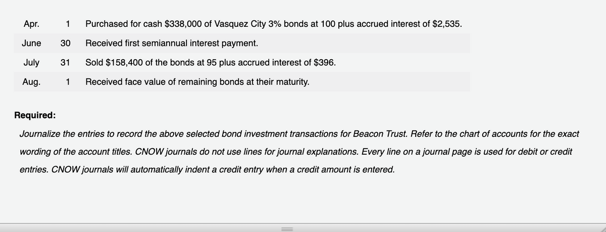 Apr.
1
Purchased for cash $338,000 of Vasquez City 3% bonds at 100 plus accrued interest of $2,535.
June
30
Received first semiannual interest payment.
July
31
Sold $158,400 of the bonds at 95 plus accrued interest of $396.
Aug.
1
Received face value of remaining bonds at their maturity.
Required:
Journalize the entries to record the above selected bond investment transactions for Beacon Trust. Refer to the chart of accounts for the exact
wording of the account titles. CNOW journals do not use lines for journal explanations. Every line on a journal page is used for debit or credit
entries. CNOW journals will automatically indent a credit entry when a credit amount is entered.
