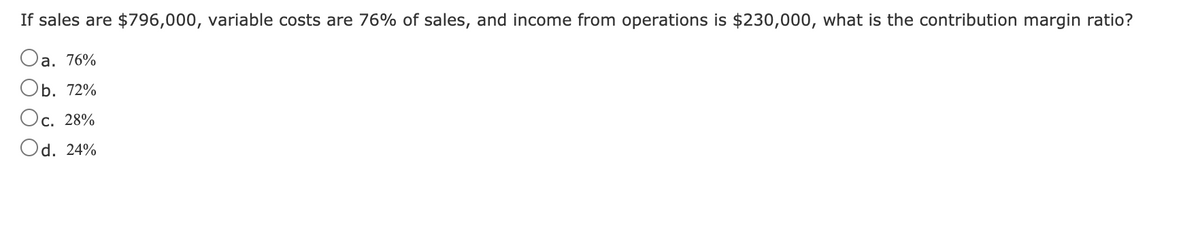 If sales are $796,000, variable costs are 76% of sales, and income from operations is $230,000, what is the contribution margin ratio?
Oa. 76%
b. 72%
Ос. 28%
С.
Od. 24%
