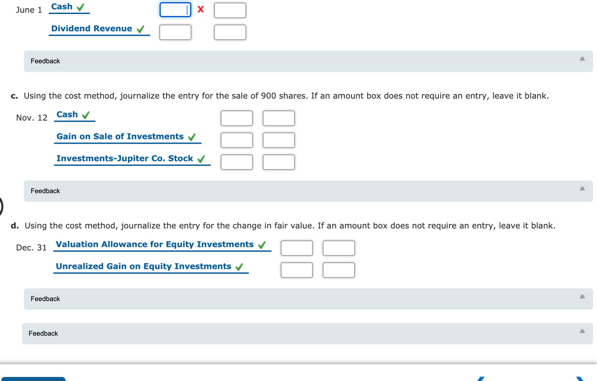 Cash
June 1
X
Dividend Revenue
Feedback
c. Using the cost method, journalize the entry for the sale of 900 shares. If an amount box does not require an entry, leave it blank.
Cash
Nov. 12
Gain on Sale of Investments
Investments-Jupiter Co. Stock
Feedback
d. Using the cost method, journalize the entry for the change in fair value. If an amount box does not require an entry, leave it blank.
Dec. 31
Valuation Allowance for Equity Investments
Unrealized Gain on Equity Investments
Feedback
Feedback
