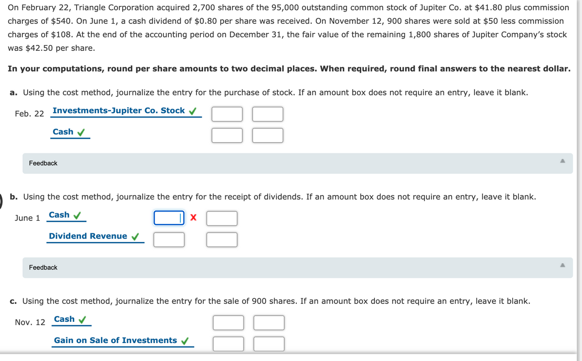 On February 22, Triangle Corporation acquired 2,700 shares of the 95,000 outstanding common stock of Jupiter Co. at $41.80 plus commission
charges of $540. On June 1, a cash dividend of $0.80 per share was received. On November 12, 900 shares were sold at $50 less commission
charges of $108. At the end of the accounting period on December 31, the fair value of the remaining 1,800 shares of Jupiter Company's stock
was $42.50 per share.
In your computations, round per share amounts to two decimal places. When required, round final answers to the nearest dollar.
a. Using the cost method, journalize the entry for the purchase of stock. If an amount box does not require an entry, leave it blank.
88
Feb. 22 Investments-Jupiter Co. Stock v
Cash
Feedback
b. Using the cost method, journalize the entry for the receipt of dividends. If an amount box does not require an entry, leave it blank.
Cash
June 1
Dividend Revenue
Feedback
c. Using the cost method, journalize the entry for the sale of 900 shares. If an amount box does not require an entry, leave it blank.
Cash
Nov. 12
Gain on Sale of Investments
