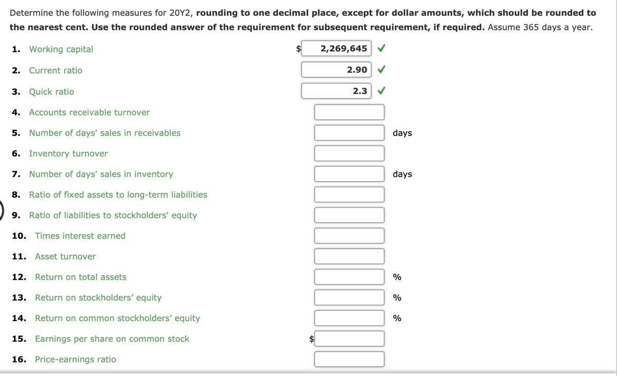 Determine the following measures for 20Y2, rounding to one decimal place, except for dollar amounts, which should be rounded to
the nearest cent. Use the rounded answer of the requirement for subsequent requirement, if required. Assume 365 days a year.
1. Working capital
$
2,269,645
2. Current ratio
2.90
3. Quick ratio
2.3
4. Accounts receivable turnover
5. Number of days' sales in receivables
days
6. Inventory turnover
7. Number of days' sales in inventory
days
8.
Ratio of fixed assets to long-term liabilities
9. Ratio of liabilities to stockholders' equity
10. Times interest earned
11. Asset turnover
12. Return on total assets
%
13.
Return on stockholders' equity
%
14.
Return on common stockholders' equity
%
15. Earnings per share on common stock
16. Price-earnings ratio
