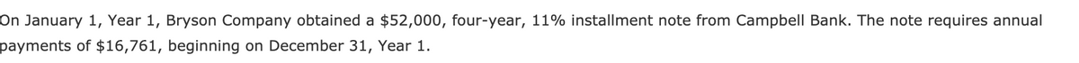 On January 1, Year 1, Bryson Company obtained a $52,000, four-year, 11% installment note from Campbell Bank. The note requires annual
payments of $16,761, beginning on December 31, Year 1.
