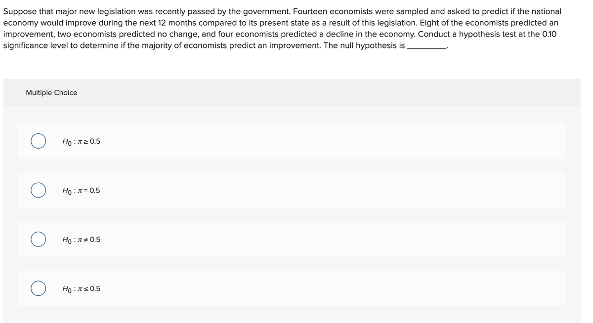 Suppose that major new legislation was recently passed by the government. Fourteen economists were sampled and asked to predict if the national
economy would improve during the next 12 months compared to its present state as a result of this legislation. Eight of the economists predicted an
improvement, two economists predicted no change, and four economists predicted a decline in the economy. Conduct a hypothesis test at the 0.10
significance level to determine if the majority of economists predict an improvement. The null hypothesis is
Multiple Choice
H0 : π0.5
Ho : T = 0.5
Ho : T+ 0.5
Ho : T< 0.5
