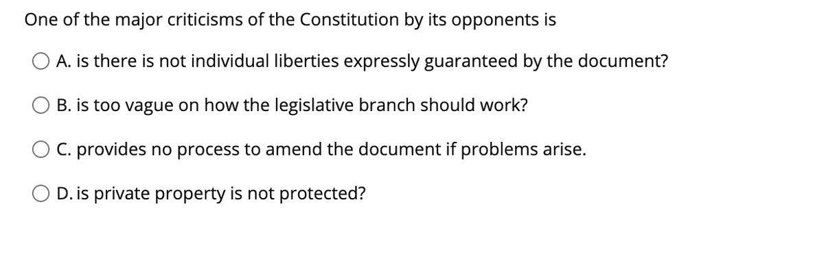 One of the major criticisms of the Constitution by its opponents is
O A. is there is not individual liberties expressly guaranteed by the document?
B. is too vague on how the legislative branch should work?
C. provides no process to amend the document if problems arise.
D. is private property is not protected?
