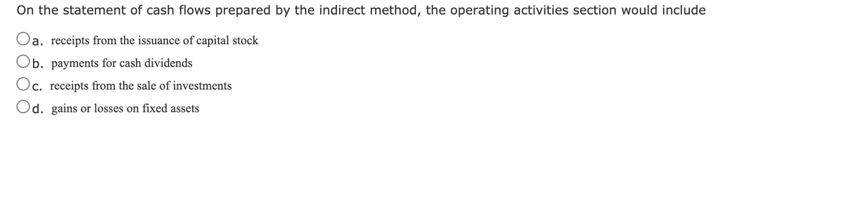 On the statement of cash flows prepared by the indirect method, the operating activities section would include
Oa. receipts from the issuance of capital stock
Ob. payments for cash dividends
c. receipts from the sale of investments
Od. gains or losses on fixed assets
