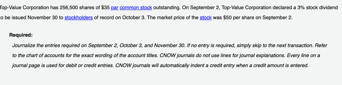 Top-Value Corporation has 256,500 shares of $35 par common stock outstanding. On September 2, Top-Value Corporation declared a 3% stock dividend
to be issued November 30 to stockholders of record on October 3. The market price of the stock was $50 per share on September 2.
Required:
Journalize the entries required on September 2, October 3, and November 30. If no entry is required, simply skip to the next transaction. Refer
to the chart of accounts for the exact wording of the account titles. CNOW journals do not use lines for journal explanations. Every line on a
journal page is used for debit or credit entries. CNOW journals will automatically indent a credit entry when a credit amount is entered.
