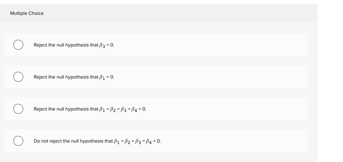 Multiple Choice
Reject the null hypothesis that B3 = 0.
Reject the null hypothesis that B1 = 0.
Reject the null hypothesis that B1 = B2 = B3 = B4 = 0.
Do not reject the null hypothesis that ß1 = B2 = B3 = B4 = 0.
%3D
