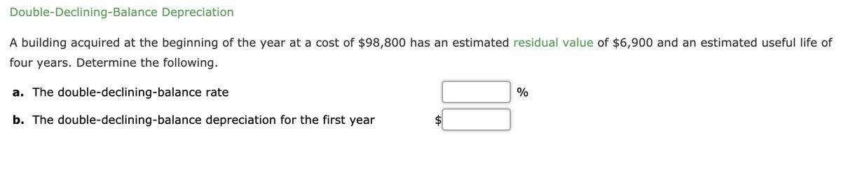 Double-Declining-Balance Depreciation
A building acquired at the beginning of the year at a cost of $98,800 has an estimated residual value of $6,900 and an estimated useful life of
four years. Determine the following.
a. The double-declining-balance rate
%
b. The double-declining-balance depreciation for the first year
