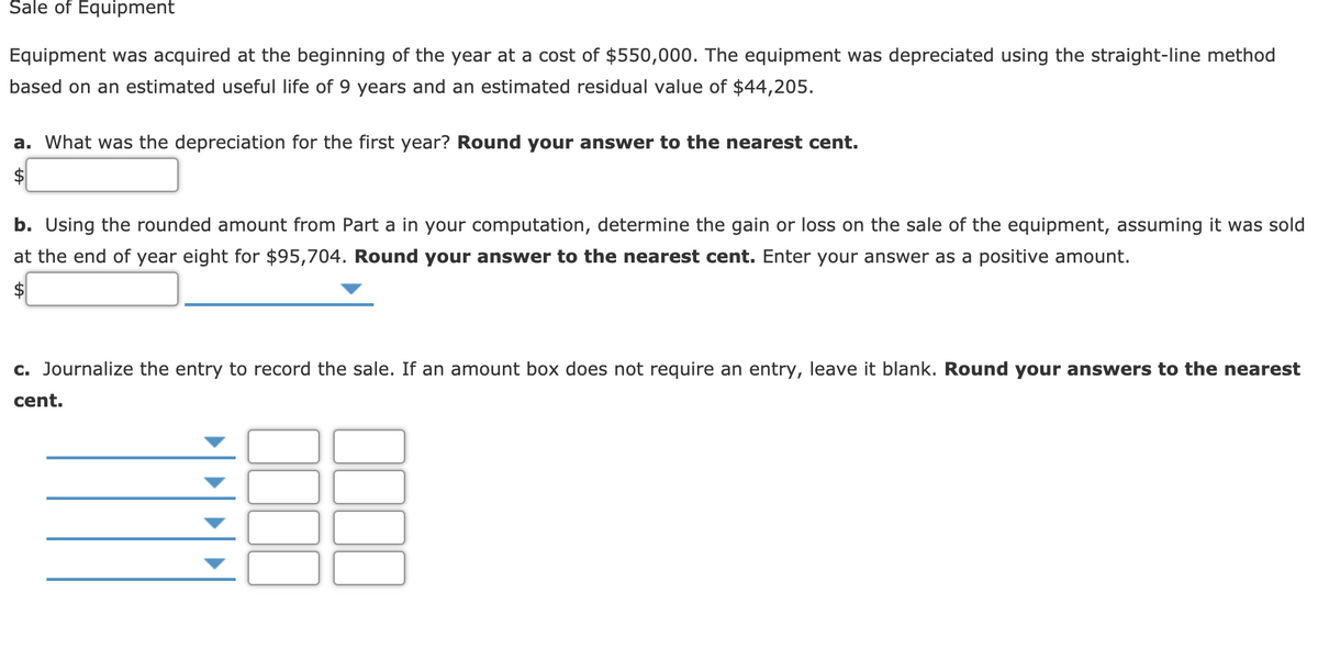 Šale of Equipment
Equipment was acquired at the beginning of the year at a cost of $550,000. The equipment was depreciated using the straight-line method
based on an estimated useful life of 9 years and an estimated residual value of $44,205.
a. What was the depreciation for the first year? Round your answer to the nearest cent.
b. Using the rounded amount from Part a in your computation, determine the gain or loss on the sale of the equipment, assuming it was sold
at the end of year eight for $95,704. Round your answer to the nearest cent. Enter your answer as a positive amount.
$
c. Journalize the entry to record the sale. If an amount box does not require an entry, leave it blank. Round your answers to the nearest
cent.
