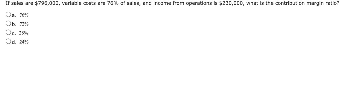 If sales are $796,000, variable costs are 76% of sales, and income from operations is $230,000, what is the contribution margin ratio?
Oa. 76%
Оb. 72%
Ос. 28%
Od. 24%
