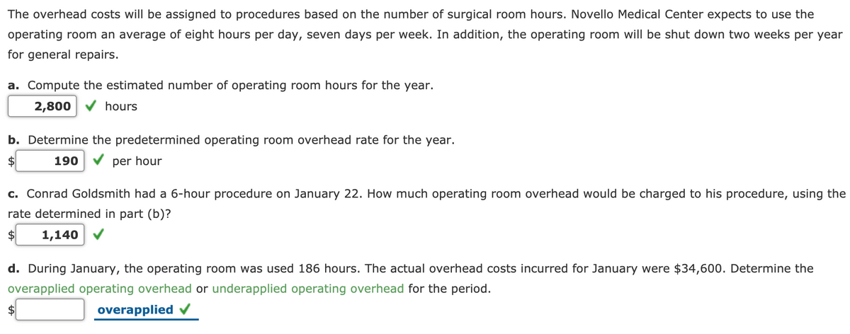 The overhead costs will be assigned to procedures based on the number of surgical room hours. Novello Medical Center expects to use the
operating room an average of eight hours per day, seven days per week. In addition, the operating room will be shut down two weeks per year
for general repairs.
a. Compute the estimated number of operating room hours for the year.
2,800 V hours
b. Determine the predetermined operating room overhead rate for the year.
$
190 V per hour
c. Conrad Goldsmith had a 6-hour procedure on January 22. How much operating room overhead would be charged to his procedure, using the
rate determined in part (b)?
2$
1,140
d. During January, the operating room was used 186 hours. The actual overhead costs incurred for January were $34,600. Determine the
overapplied operating overhead or underapplied operating overhead for the period.
overapplied
